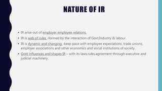 NATURE OF IR
• IR arise out of employer employee relations.
• IR is web of rules -formed by the interaction of Govt,Industry & labour.
• IR is dynamic and changing -keep pace with employee expectations, trade unions,
employer associations and other economics and social institutions of society.
• Govt influences and shapes IR – with its laws,rules,agreement through executive and
judicial machinery.
 
