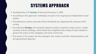 SYSTEMS APPROACH
• Developed by J. P. Dunlop of Harvard University in 1958.
• According to this approach, individuals are part of an ongoing but independent social
system.
• The behaviour, actions and role of the individuals are shaped by the cultures of the
society.
• According to Dunlop, the industrial relations system comprises certain actors, certain
contexts, and an ideology, which binds them together and a body of rules created to
govern the actors at the workplace and work community.
• The actors in the system are the managers, the workers and their representatives, and
the government agencies.
 