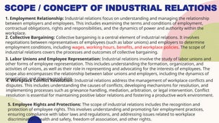 SCOPE / CONCEPT OF INDUSTRIAL RELATIONS
1. Employment Relationship: Industrial relations focus on understanding and managing the relationship
between employers and employees. This includes examining the terms and conditions of employment,
contractual obligations, rights and responsibilities, and the dynamics of power and authority within the
workplace.
2. Collective Bargaining: Collective bargaining is a central element of industrial relations. It involves
negotiations between representatives of employees (such as labor unions) and employers to determine
employment conditions, including wages, working hours, benefits, and workplace policies. The scope of
industrial relations covers the processes and outcomes of collective bargaining.
3. Labor Unions and Employee Representation: Industrial relations involve the study of labor unions and
other forms of employee representation. This includes understanding the formation, organization, and
activities of unions, as well as their role in representing and advocating for the interests of employees. The
scope also encompasses the relationship between labor unions and employers, including the dynamics of
negotiation and dispute resolution.
4. Workplace Conflict Resolution: Industrial relations address the management of workplace conflicts and
disputes. This includes understanding the causes of conflicts, developing mechanisms for resolution, and
implementing processes such as grievance handling, mediation, arbitration, or legal intervention. Conflict
resolution is essential for maintaining positive labor relations and fostering a productive work environment.
5. Employee Rights and Protections: The scope of industrial relations includes the recognition and
protection of employee rights. This involves understanding and promoting fair employment practices,
ensuring compliance with labor laws and regulations, and addressing issues related to workplace
discrimination, health and safety, freedom of association, and other rights.
 
