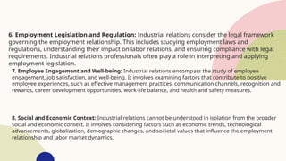 6. Employment Legislation and Regulation: Industrial relations consider the legal framework
governing the employment relationship. This includes studying employment laws and
regulations, understanding their impact on labor relations, and ensuring compliance with legal
requirements. Industrial relations professionals often play a role in interpreting and applying
employment legislation.
7. Employee Engagement and Well-being: Industrial relations encompass the study of employee
engagement, job satisfaction, and well-being. It involves examining factors that contribute to positive
employee experiences, such as effective management practices, communication channels, recognition and
rewards, career development opportunities, work-life balance, and health and safety measures.
8. Social and Economic Context: Industrial relations cannot be understood in isolation from the broader
social and economic context. It involves considering factors such as economic trends, technological
advancements, globalization, demographic changes, and societal values that influence the employment
relationship and labor market dynamics.
 
