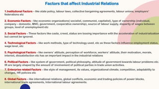 Factors that affect Industrial Relations
1.Institutional Factors – like state policy, labour laws, collective bargaining agreements, labour unions, employers’
federations etc
2. Economic Factors – like economic organizations( socialist, communist, capitalist), type of ownership (individual,
company – domestic, MNC, government, cooperative ownership), source of labour supply, disparity of wages between
groups, level of unemployment etc
3. Social Factors – These factors like caste, creed, status are loosing importance with the acceleration of industrialization
but cannot be ignored.
4. Technological Factors – like work methods, type of technology used, etc as these factors influence employment status,
wage level, etc
5. Psychological Factors – like owners’ attitude, perception of workforce, workers’ attitude, their motivation, morale,
interest, dissatisfaction etc has an important impact in the industrial relations
6. Political Factors – like system of government, political philosophy, attitude of government towards labour problems etc.
IR are largely shaped by the amount of involvement of political parties in trade union activities.
7. Enterprise related Factors – like style of management, its values, organizational climate, competition, adaptability to
changes, HR policies etc
8. Global Factors – like international relations, global conflicts, economic and trading policies of power blocks,
international trade agreements, International labour agreements.
 
