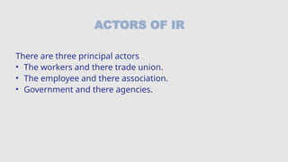 ACTORS OF IR
There are three principal actors
• The workers and there trade union.
• The employee and there association.
• Government and there agencies.
 