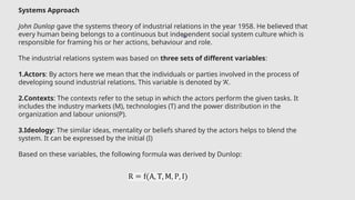 16
Systems Approach
John Dunlop gave the systems theory of industrial relations in the year 1958. He believed that
every human being belongs to a continuous but independent social system culture which is
responsible for framing his or her actions, behaviour and role.
The industrial relations system was based on three sets of different variables:
1.Actors: By actors here we mean that the individuals or parties involved in the process of
developing sound industrial relations. This variable is denoted by ‘A’.
2.Contexts: The contexts refer to the setup in which the actors perform the given tasks. It
includes the industry markets (M), technologies (T) and the power distribution in the
organization and labour unions(P).
3.Ideology: The similar ideas, mentality or beliefs shared by the actors helps to blend the
system. It can be expressed by the initial (I)
Based on these variables, the following formula was derived by Dunlop:
 
