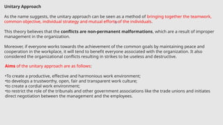 17
Unitary Approach
As the name suggests, the unitary approach can be seen as a method of bringing together the teamwork,
common objective, individual strategy and mutual efforts of the individuals.
This theory believes that the conflicts are non-permanent malformations, which are a result of improper
management in the organization.
Moreover, if everyone works towards the achievement of the common goals by maintaining peace and
cooperation in the workplace, it will tend to benefit everyone associated with the organization. It also
considered the organizational conflicts resulting in strikes to be useless and destructive.
Aims of the unitary approach are as follows:
•To create a productive, effective and harmonious work environment;
•to develops a trustworthy, open, fair and transparent work culture;
•to create a cordial work environment;
•to restrict the role of the tribunals and other government associations like the trade unions and initiates
direct negotiation between the management and the employees.
 