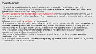 Pluralist Approach
The pluralist theory also called the ‘Oxford Approach’, was proposed by Flanders in the year 1970.
This approach explained that the management and the trade unions are the different and robust sub-
groups which unanimously form an organization.
Collective bargaining was considered to be a useful technique for resolving organizational conflicts. Due to
this, the management’s role has transformed from imposition and control; to influencing and coordinating
with the workers.
Following are some of the highlights of this approach:
•The organization should appoint personnel experts and industrial relations specialists to act as mediators
between the management and trade unions. They need to look into the matters of staffing, provide
consultation to the managers and the unions, and negotiate with both the parties in case of conflicts.
•The organization should ensure that the trade unions get recognized and the union leaders or
representatives can perform their duties freely.
•In the case of industrial disputes, the organization can avail the services of the external agent for
settlement of such issues.
•The managers should resolve to a collective bargaining agreement when there is a need for negotiation
and settlement with the trade unions.
 