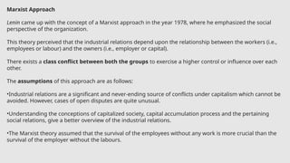 Marxist Approach
Lenin came up with the concept of a Marxist approach in the year 1978, where he emphasized the social
perspective of the organization.
This theory perceived that the industrial relations depend upon the relationship between the workers (i.e.,
employees or labour) and the owners (i.e., employer or capital).
There exists a class conflict between both the groups to exercise a higher control or influence over each
other.
The assumptions of this approach are as follows:
•Industrial relations are a significant and never-ending source of conflicts under capitalism which cannot be
avoided. However, cases of open disputes are quite unusual.
•Understanding the conceptions of capitalized society, capital accumulation process and the pertaining
social relations, give a better overview of the industrial relations.
•The Marxist theory assumed that the survival of the employees without any work is more crucial than the
survival of the employer without the labours.
 