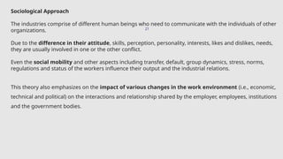 21
Sociological Approach
The industries comprise of different human beings who need to communicate with the individuals of other
organizations.
Due to the difference in their attitude, skills, perception, personality, interests, likes and dislikes, needs,
they are usually involved in one or the other conflict.
Even the social mobility and other aspects including transfer, default, group dynamics, stress, norms,
regulations and status of the workers influence their output and the industrial relations.
This theory also emphasizes on the impact of various changes in the work environment (i.e., economic,
technical and political) on the interactions and relationship shared by the employer, employees, institutions
and the government bodies.
 