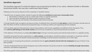 Gandhian Approach
The Gandhian approach to industrial relations was proposed by the father of our nation, Mahatma Gandhi or Mohandas
Karamchand Gandhi, who was also a well-known labour leader.
Following are the various features of the trusteeship or Gandhian theory:
1.Gandhi Ji was not against strikes; instead, he gave the following conditions to carry out a favourable strike:
1. The workers or labours can go on a strike only if there is a specific grievance.
2. There should be complete non-violence while carrying out strikes.
3. The ones who are not involved in the strikes should not be tormented.
2.Though Gandhi Ji was not against carrying out strikes, he believed that it should be the last option to which the labour should resort to,
after the failure of all the constitutional and peaceful ways of resolving conflicts and negotiating with the employer.
3.The Gandhian approach illustrated that nature had provided us with human capabilities and different kinds of property. Thus,
such nature’s gift belongs to the whole society and cannot be considered as of personal possession by anyone.
4.The objective of this theory is to adopt non-violent ways to bring in economic parity and material enhancement in a capitalist society.
5.Gandhi Ji perceived that every organization is a joint venture, and the labour should be treated as associates or co-partners with the
shareholders. Moreover, the workers should have proper knowledge of all the business transactions as it is their right.
6.He focussed on increasing the production and believed that the gains should be shared with the employees because of whom it has
been possible.
7.He also emphasized that the industrial disputes and conflicts between the parties should be resolved healthily through interactions,
arbitration and bilateral negotiations.
This theory gained massive popularity and is applied to address disputes and misunderstandings in the organizational setup even today.
 