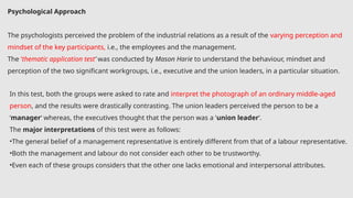 Psychological Approach
The psychologists perceived the problem of the industrial relations as a result of the varying perception and
mindset of the key participants, i.e., the employees and the management.
The ‘thematic application test’ was conducted by Mason Harie to understand the behaviour, mindset and
perception of the two significant workgroups, i.e., executive and the union leaders, in a particular situation.
In this test, both the groups were asked to rate and interpret the photograph of an ordinary middle-aged
person, and the results were drastically contrasting. The union leaders perceived the person to be a
‘manager‘ whereas, the executives thought that the person was a ‘union leader‘.
The major interpretations of this test were as follows:
•The general belief of a management representative is entirely different from that of a labour representative.
•Both the management and labour do not consider each other to be trustworthy.
•Even each of these groups considers that the other one lacks emotional and interpersonal attributes.
 
