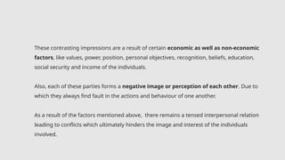 These contrasting impressions are a result of certain economic as well as non-economic
factors, like values, power, position, personal objectives, recognition, beliefs, education,
social security and income of the individuals.
Also, each of these parties forms a negative image or perception of each other. Due to
which they always find fault in the actions and behaviour of one another.
As a result of the factors mentioned above, there remains a tensed interpersonal relation
leading to conflicts which ultimately hinders the image and interest of the individuals
involved.
 