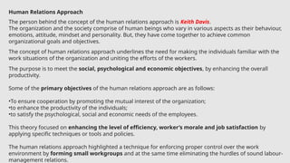 Human Relations Approach
The person behind the concept of the human relations approach is Keith Davis.
The organization and the society comprise of human beings who vary in various aspects as their behaviour,
emotions, attitude, mindset and personality. But, they have come together to achieve common
organizational goals and objectives.
The concept of human relations approach underlines the need for making the individuals familiar with the
work situations of the organization and uniting the efforts of the workers.
The purpose is to meet the social, psychological and economic objectives, by enhancing the overall
productivity.
Some of the primary objectives of the human relations approach are as follows:
•To ensure cooperation by promoting the mutual interest of the organization;
•to enhance the productivity of the individuals;
•to satisfy the psychological, social and economic needs of the employees.
This theory focused on enhancing the level of efficiency, worker’s morale and job satisfaction by
applying specific techniques or tools and policies.
The human relations approach highlighted a technique for enforcing proper control over the work
environment by forming small workgroups and at the same time eliminating the hurdles of sound labour-
management relations.
 