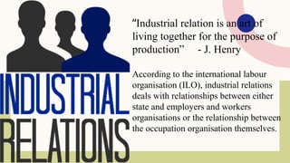 “Industrial relation is an art of
living together for the purpose of
production” - J. Henry
According to the international labour
organisation (ILO), industrial relations
deals with relationships between either
state and employers and workers
organisations or the relationship between
the occupation organisation themselves.
 