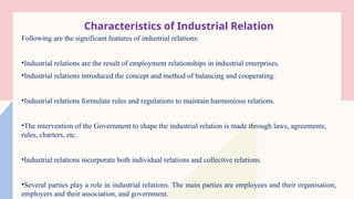 Characteristics of Industrial Relation
Following are the significant features of industrial relations:
•Industrial relations are the result of employment relationships in industrial enterprises.
•Industrial relations introduced the concept and method of balancing and cooperating.
•Industrial relations formulate rules and regulations to maintain harmonious relations.
•The intervention of the Government to shape the industrial relation is made through laws, agreements,
rules, charters, etc.
•Industrial relations incorporate both individual relations and collective relations.
•Several parties play a role in industrial relations. The main parties are employees and their organisation,
employers and their association, and government.
 