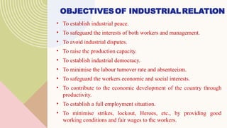 OBJECTIVESOF INDUSTRIALRELATION
• To establish industrial peace.
• To safeguard the interests of both workers and management.
• To avoid industrial disputes.
• To raise the production capacity.
• To establish industrial democracy.
• To minimise the labour turnover rate and absenteeism.
• To safeguard the workers economic and social interests.
• To contribute to the economic development of the country through
productivity.
• To establish a full employment situation.
• To minimise strikes, lockout, Heroes, etc., by providing good
working conditions and fair wages to the workers.
5
 