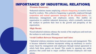 IMPORTANCE OF INDUSTRIAL RELATIONS
6
•Promotes Democracy:
•Industrial relations means employing collective bargaining to resolve issues
faced by workers. This collective bargaining is generally employed through
cooperation and mutual agreement amongst all the affected parties, i.e.,
democracy, management, and employees unions. This enables an
organisation to establish industrial democracy, which eventually motivates
the workers to perform their best to the growth and prosperity of the
organisation.
•High Morale:
•Good industrial relations enhance the morale of the employees and motivate
the workers to work more efficiently.
•Avoid Conflicts Between Management And Union:
• Industrial relations minimise issues between unions and management. This
is because industrial relations incorporate setting up machinery to resolve
issues faced by management and employees through mutual agreement to
which both these parties are bound. This results in ignoring any unfair
practices that could lead to major conflicts between employers and trade
unions.
 