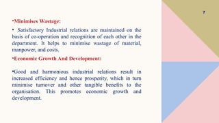 7
•Minimises Wastage:
• Satisfactory Industrial relations are maintained on the
basis of co-operation and recognition of each other in the
department. It helps to minimise wastage of material,
manpower, and costs.
•Economic Growth And Development:
•Good and harmonious industrial relations result in
increased efficiency and hence prosperity, which in turn
minimise turnover and other tangible benefits to the
organisation. This promotes economic growth and
development.
 
