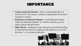 8
• Uninterrupted Production - There is uninterrupted flow of
income for all. This means, continuous employment for all from
manager to workers.
• Reduction in Industrial Disputes - Good industrial relation
reduce the industrial disputes. Ex- Strikes, lockouts, go-slow
tactics, gherao and grievances
• High Morale - Employees work with great zeal with the feeling
in mind that the interest of employer and employees is one and
the same, i.e. to increase production.
IMPORTANCE
 