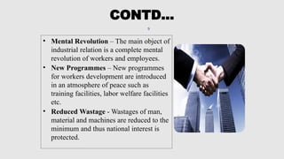 9
• Mental Revolution – The main object of
industrial relation is a complete mental
revolution of workers and employees.
• New Programmes – New programmes
for workers development are introduced
in an atmosphere of peace such as
training facilities, labor welfare facilities
etc.
• Reduced Wastage - Wastages of man,
material and machines are reduced to the
minimum and thus national interest is
protected.
CONTD…
 