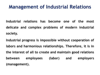 Management of Industrial Relations
Industrial relations has become one of the most
delicate and complex problems of modern industrial
society.
Industrial progress is impossible without cooperation of
labors and harmonious relationships. Therefore, it is in
the interest of all to create and maintain good relations
between employees (labor) and employers
(management).
 