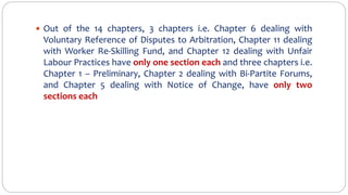  Out of the 14 chapters, 3 chapters i.e. Chapter 6 dealing with
Voluntary Reference of Disputes to Arbitration, Chapter 11 dealing
with Worker Re-Skilling Fund, and Chapter 12 dealing with Unfair
Labour Practices have only one section each and three chapters i.e.
Chapter 1 – Preliminary, Chapter 2 dealing with Bi-Partite Forums,
and Chapter 5 dealing with Notice of Change, have only two
sections each
 