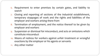 6. Requirement to enter premises by certain gates, and liability to
search
7. Closing and reporting of sections of the industrial establishment,
temporary stoppages of work and the rights and liabilities of the
employer and workers arising there from
8. Termination of employment, and the notice thereof to be given by
employer and workers
9. Suspension or dismissal for misconduct, and acts or omissions which
constitute misconduct
10. Means of redress for workers against unfair treatment or wrongful
exactions by the employer or his agents or servants
11. Any other matter
 
