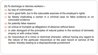 (5) To discharge or dismiss workers—
(a) by way of victimization
(b) not in good faith, but in the colourable exercise of the employer's rights
(c) by falsely implicating a worker in a criminal case on false evidence or on
concocted evidence
(d) for patently false reasons
(e) on untrue or trumped up allegations of absence without leave
(f) in utter disregard of the principles of natural justice in the conduct of domestic
enquiry or with undue haste
(g) for misconduct of a minor or technical character, without having any regard to
the nature of the particular misconduct or the past record or service of the
worker, thereby leading to a disproportionate punishment
 