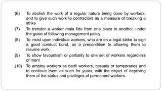 (6) To abolish the work of a regular nature being done by workers,
and to give such work to contractors as a measure of breaking a
strike
(7) To transfer a worker mala fide from one place to another, under
the guise of following management policy
(8) To insist upon individual workers, who are on a legal strike to sign
a good conduct bond, as a precondition to allowing them to
resume work
(9) To show favouritism or partiality to one set of workers regardless
of merit
(10) To employ workers as badli workers, casuals or temporaries and
to continue them as such for years, with the object of depriving
them of the status and privileges of permanent workers.
 