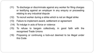 (11) To discharge or discriminate against any worker for filing charges
or testifying against an employer in any enquiry or proceeding
relating to any industrial dispute
(12) To recruit worker during a strike which is not an illegal strike
(13) Failure to implement award, settlement or agreement
(14) To indulge in acts of force or violence
(15) To refuse to bargain collectively, in good faith with the
recognised Trade Unions
(16) Proposing or continuing a lock-out deemed to be illegal under
this Code
 