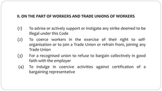 II. ON THE PART OF WORKERS AND TRADE UNIONS OF WORKERS
(1) To advise or actively support or instigate any strike deemed to be
illegal under this Code
(2) To coerce workers in the exercise of their right to self-
organisation or to join a Trade Union or refrain from, joining any
Trade Union
(3) For a recognised union to refuse to bargain collectively in good
faith with the employer
(4) To indulge in coercive activities against certification of a
bargaining representative
 