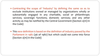  Contracting the scope of ‘Industry’ by defining the same so as to
exclude institutions owned or managed by organizations wholly or
substantially engaged in any charitable, social or philanthropic
services; sovereign functions; domestic services; and any other
activity as may be notified by the Central Government {Section 2(m) in
the Code}
 This new definition is based on the definition of industry passed by the
Parliament in 1982 (46 of 1982) but which could not come into force
{Section 2(m) in the Code}
 