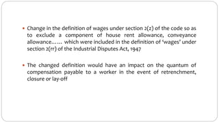  Change in the definition of wages under section 2(z) of the code so as
to exclude a component of house rent allowance, conveyance
allowance…… which were included in the definition of ‘wages’ under
section 2(rr) of the Industrial Disputes Act, 1947
 The changed definition would have an impact on the quantum of
compensation payable to a worker in the event of retrenchment,
closure or lay-off
 