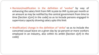  Revision/modification in the definition of ‘worker’ by way of
enhancing the salary limit from INR 10,000 to INR 15,000 per month or
an amount as may be notified by the central government from time to
time {Section 2(zm) in the code} so as to include persons engaged in
supervisory capacity drawing salary upto this limit
 Modification/ change in the definition of ‘strike’ so as to include the
concerted casual leave on a given day by 50 percent or more workers
employed in an industry, also within its ambit {Section 2(zf) in the
code}
 