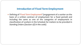Introduction of Fixed Term Employment
 Defining of ‘Fixed Term Employment’ (engagement of a worker on the
basis of a written contract of employment for a fixed period) and
including the same as one of the categories of employment in
classification of workers in the Schedule for matters to be provided in
Standing Orders {Section 2(l) in the code}
 