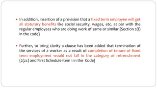 In addition, insertion of a provision that a fixed term employee will get
all statutory benefits like social security, wages, etc. at par with the
regular employees who are doing work of same or similar {Section 2(l)
in the code}
 Further, to bring clarity a clause has been added that termination of
the services of a worker as a result of completion of tenure of fixed
term employment would not fall in the category of retrenchment
{2(zc) and First Schedule item 1 in the Code}
 