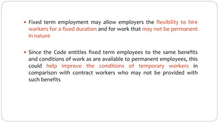  Fixed term employment may allow employers the flexibility to hire
workers for a fixed duration and for work that may not be permanent
in nature
 Since the Code entitles fixed term employees to the same benefits
and conditions of work as are available to permanent employees, this
could help improve the conditions of temporary workers in
comparison with contract workers who may not be provided with
such benefits
 