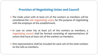 Provision of Negotiating Union and Council
 The trade union with at least 51% of the workers as members will be
considered the sole negotiating union, for the purpose of negotiating
with the employer of the establishment.
 In case no union has at least 51% of the workers as members, a
negotiating council shall be formed consisting of representatives of
unions that have at least 20% of the workers as members.
 One representative shall be included for each 20% of the total workers
on the rolls as members.
 