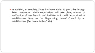  In addition, an enabling clause has been added to prescribe through
Rules matters on which negotiations will take place, manner of
verification of membership and facilities which will be provided at
establishment level to the Negotiating Union/ Council by an
establishment (Section 14 in the Code)
 