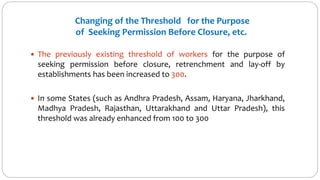  The previously existing threshold of workers for the purpose of
seeking permission before closure, retrenchment and lay-off by
establishments has been increased to 300.
 In some States (such as Andhra Pradesh, Assam, Haryana, Jharkhand,
Madhya Pradesh, Rajasthan, Uttarakhand and Uttar Pradesh), this
threshold was already enhanced from 100 to 300
Changing of the Threshold for the Purpose
of Seeking Permission Before Closure, etc.
 