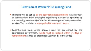 Provision of Workers’ Re-skilling Fund
 The fund will be set up by the appropriate government. It will consist
of contributions from employers equal to 15 days (or as specified by
the central government) of the last drawn wages of every retrenched
worker. This provision is also applicable in case of closure
 Contributions from other sources may be prescribed by the
appropriate government. Funds must be utilized within 45 days of
retrenchment as may be prescribed (Section 83 in the Code)
 