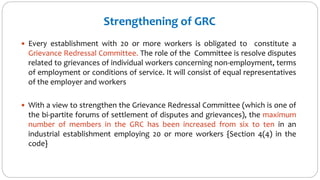 Strengthening of GRC
 Every establishment with 20 or more workers is obligated to constitute a
Grievance Redressal Committee. The role of the Committee is resolve disputes
related to grievances of individual workers concerning non-employment, terms
of employment or conditions of service. It will consist of equal representatives
of the employer and workers
 With a view to strengthen the Grievance Redressal Committee (which is one of
the bi-partite forums of settlement of disputes and grievances), the maximum
number of members in the GRC has been increased from six to ten in an
industrial establishment employing 20 or more workers {Section 4(4) in the
code}
 