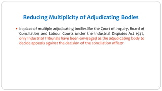 Reducing Multiplicity of Adjudicating Bodies
 In place of multiple adjudicating bodies like the Court of Inquiry, Board of
Conciliation and Labour Courts under the Industrial Disputes Act 1947,
only Industrial Tribunals have been envisaged as the adjudicating body to
decide appeals against the decision of the conciliation officer
 