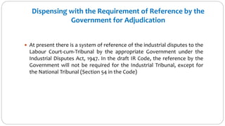 Dispensing with the Requirement of Reference by the
Government for Adjudication
 At present there is a system of reference of the industrial disputes to the
Labour Court-cum-Tribunal by the appropriate Government under the
Industrial Disputes Act, 1947. In the draft IR Code, the reference by the
Government will not be required for the Industrial Tribunal, except for
the National Tribunal (Section 54 in the Code)
 