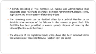  A bench consisting of two members i.e. Judicial and Administrative shall
adjudicate cases relating to discharge, dismissal, retrenchment, closure, strike,
application and interpretation of standing orders
 The remaining cases can be decided either by a Judicial Member or an
Administrative member of the Tribunal in the manner as prescribed. This
flexibility has been provided to ensure speedy disposal of cases by the
tribunal {Section 44 in the Code)
 The disputes of the registered trade unions have also been included within
the jurisdiction of Industrial Tribunal {Section 22 in the Code}
 