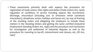  These enactments primarily dealt with aspects like procedure for
registration of trade unions, their rights and duties (Trade Unions Act, 1926);
regulation of conditions of service including aspects like recruitment,
discharge, misconduct (including acts or omissions which constitute
misconduct), disciplinary action, holidays and leaves etc, by way of framing
of the standing orders and obligating the employers to include these
matters in the Standing Orders and getting the same certified (Industrial
Employment Standing Orders Act, 1946) and the procedure and mechanism
for investigation and settlement of industrial disputes as well as the
procedure for resorting to lay-off, retrenchment and closure, etc. (ID Act,
1947)
 
