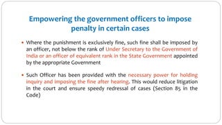 Empowering the government officers to impose
penalty in certain cases
 Where the punishment is exclusively fine, such fine shall be imposed by
an officer, not below the rank of Under Secretary to the Government of
India or an officer of equivalent rank in the State Government appointed
by the appropriate Government
 Such Officer has been provided with the necessary power for holding
inquiry and imposing the fine after hearing. This would reduce litigation
in the court and ensure speedy redressal of cases (Section 85 in the
Code)
 