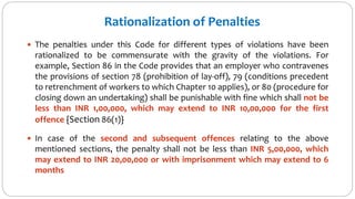 Rationalization of Penalties
 The penalties under this Code for different types of violations have been
rationalized to be commensurate with the gravity of the violations. For
example, Section 86 in the Code provides that an employer who contravenes
the provisions of section 78 (prohibition of lay-off), 79 (conditions precedent
to retrenchment of workers to which Chapter 10 applies), or 80 (procedure for
closing down an undertaking) shall be punishable with fine which shall not be
less than INR 1,00,000, which may extend to INR 10,00,000 for the first
offence {Section 86(1)}
 In case of the second and subsequent offences relating to the above
mentioned sections, the penalty shall not be less than INR 5,00,000, which
may extend to INR 20,00,000 or with imprisonment which may extend to 6
months
 