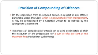 Provision of Compounding of Offences
 On the application from an accused person, in respect of any offence
punishable under this Code, which is not punishable with imprisonment,
it may be compounded by a Gazetted Officer to be notified by the
appropriate Government
 The process of composition of offence can be done either before or after
the institution of any prosecution, for a sum of fifty per cent of the
maximum fine provided for such offence
 