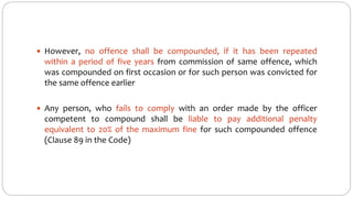  However, no offence shall be compounded, if it has been repeated
within a period of five years from commission of same offence, which
was compounded on first occasion or for such person was convicted for
the same offence earlier
 Any person, who fails to comply with an order made by the officer
competent to compound shall be liable to pay additional penalty
equivalent to 20% of the maximum fine for such compounded offence
(Clause 89 in the Code)
 