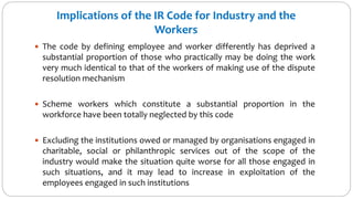 Implications of the IR Code for Industry and the
Workers
 The code by defining employee and worker differently has deprived a
substantial proportion of those who practically may be doing the work
very much identical to that of the workers of making use of the dispute
resolution mechanism
 Scheme workers which constitute a substantial proportion in the
workforce have been totally neglected by this code
 Excluding the institutions owed or managed by organisations engaged in
charitable, social or philanthropic services out of the scope of the
industry would make the situation quite worse for all those engaged in
such situations, and it may lead to increase in exploitation of the
employees engaged in such institutions
 