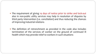  The requirement of giving 14 days of notice prior to strike and lock-out
also in non-public utility services may help in resolution of disputes by
third party intervention (i.e. conciliation) and thus reducing the chances
of improving industrial relations
 The definition of retrenchment as provided in the code also includes
termination of the services of worker on the ground of continued ill
health which may provide relief to workers in such situations
 